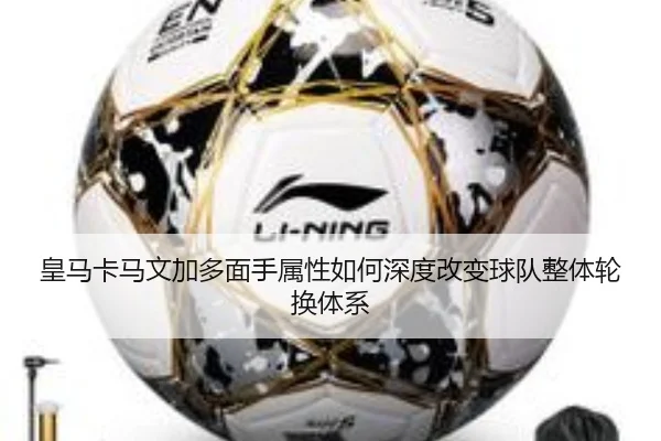 皇马卡马文加多面手属性如何深度改变球队整体轮换体系