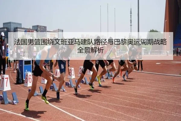 法国男篮围绕文班亚马建队路径与巴黎奥运周期战略全景解析