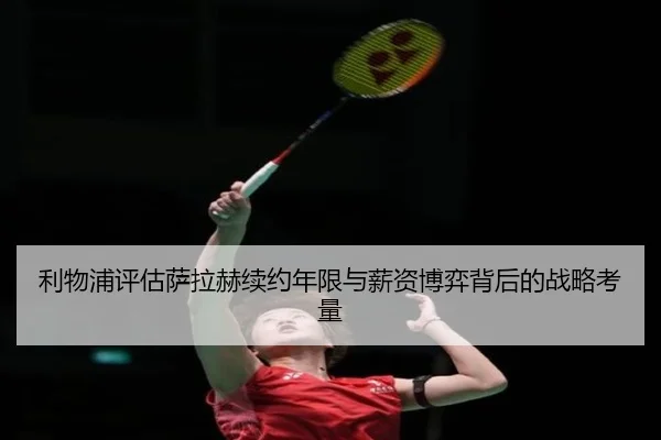 利物浦评估萨拉赫续约年限与薪资博弈背后的战略考量