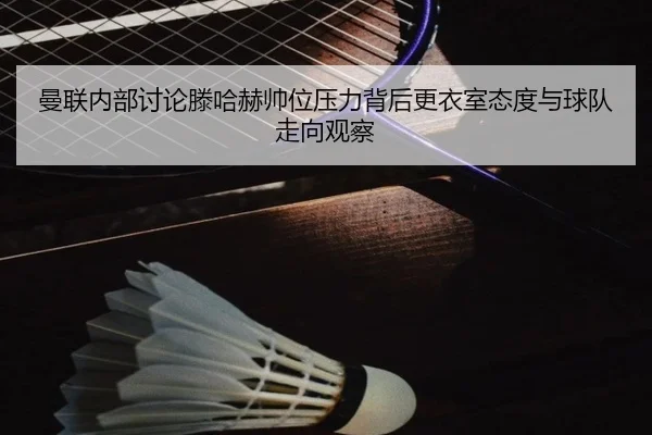 曼联内部讨论滕哈赫帅位压力背后更衣室态度与球队走向观察