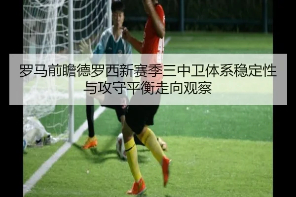 罗马前瞻德罗西新赛季三中卫体系稳定性与攻守平衡走向观察