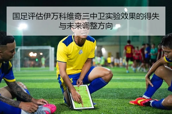 国足评估伊万科维奇三中卫实验效果的得失与未来调整方向